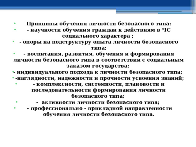 Принципы обучения личности безопасного типа: - научности обучения граждан к действиям в ЧС социального характера ; - опоры на подструктуру опыта личности безопасного типа; - воспитания, развития, обучения и формирования личности безопасного типа в соответствии с социальным заказом государства; - индивидуального подхода к личности безопасного типа;  -наглядности, надежности и прочности усвоения знаний; - комплексности, системности, плановости и последовательности формирования личности безопасного типа; - активности личности безопасного типа;  - профессионально - прикладной направленности обучения личности безопасного типа. 