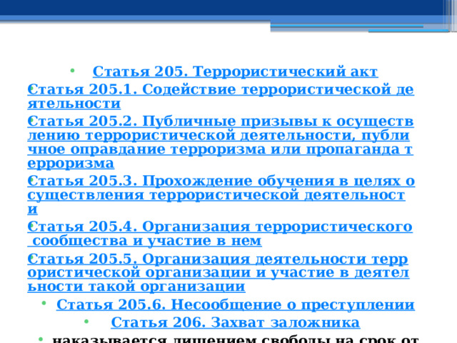 Статья 205. Террористический акт Статья 205.1. Содействие террористической деятельности Статья 205.2. Публичные призывы к осуществлению террористической деятельности, публичное оправдание терроризма или пропаганда терроризма Статья 205.3. Прохождение обучения в целях осуществления террористической деятельности Статья 205.4. Организация террористического сообщества и участие в нем Статья 205.5. Организация деятельности террористической организации и участие в деятельности такой организации Статья 205.6. Несообщение о преступлении Статья 206. Захват заложника наказывается лишением свободы на срок от двенадцати до двадцати лет либо пожизненным лишением свободы, либо смертной казнью.  