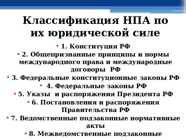 Классификация НПА по их юридической силе 1. Конституция РФ 2. Общепризнанные принципы и нормы международного права и международные договоры РФ 3. Федеральные конституционные законы РФ  4. Федеральные законы РФ 5. Указы и распоряжения Президента РФ 6. Постановления и распоряжения Правительства РФ 7. Ведомственные подзаконные нормативные акты 8. Межведомственные подзаконные нормативные акты 