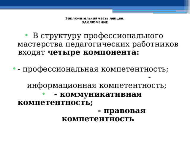  Заключительная часть лекции.  ЗАКЛЮЧЕНИЕ   В структуру профессионального мастерства педагогических работников входят четыре компонента:  - профессиональная компетентность; - информационная компетентность; - коммуникативная компетентность; - правовая компетентность 