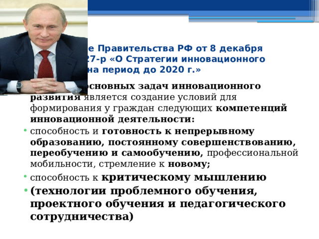 Распоряжение Правительства РФ от 8 декабря 2011 г. № 2227-р «О Стратегии инновационного развития РФ на период до 2020 г.» Одной из основных задач инновационного развития является создание условий для формирования у граждан следующих компетенций инновационной деятельности: способность и готовность к непрерывному образованию, постоянному совершенствованию, переобучению и самообучению, профессиональной мобильности, стремление к новому; способность к критическому мышлению  (технологии проблемного обучения, проектного обучения и педагогического сотрудничества) 