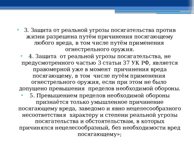 3. Защита от реальной угрозы посягательства против жизни разрешена путём причинения посягающему любого вреда, в том числе путём применения огнестрельного оружия. 4. Защита от реальной угрозы посягательства, не предусмотренного частью 3 статьи 37 УК РФ, является правомерной уже в момент причинения вреда посягающему, в том числе путём применения огнестрельного оружия, если при этом не было допущено превышения пределов необходимой обороны. 5. Превышением пределов необходимой обороны признаётся только умышленное причинение посягающему вреда, заведомо и явно нецелесообразного несоответствия характеру и степени реальной угрозы посягательства и обстоятельствам, в которых причинялся нецелесообразный, без необходимости вред посягающему»; 