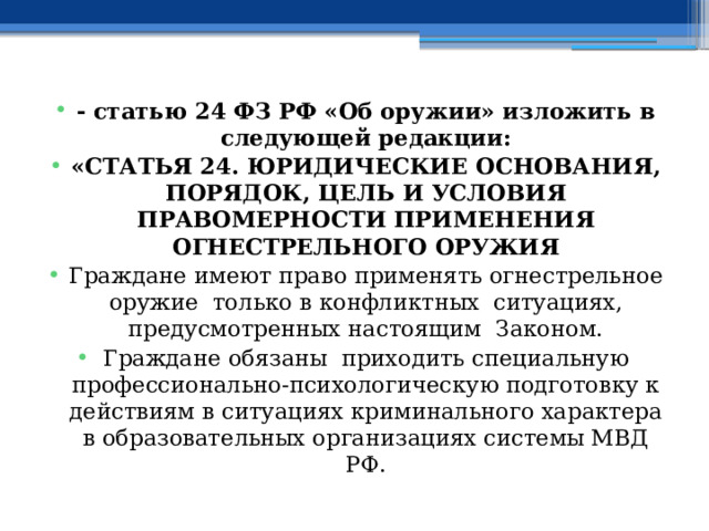 - статью 24 ФЗ РФ «Об оружии» изложить в следующей редакции: «СТАТЬЯ 24. ЮРИДИЧЕСКИЕ ОСНОВАНИЯ, ПОРЯДОК, ЦЕЛЬ И УСЛОВИЯ ПРАВОМЕРНОСТИ ПРИМЕНЕНИЯ ОГНЕСТРЕЛЬНОГО ОРУЖИЯ Граждане имеют право применять огнестрельное оружие только в конфликтных ситуациях, предусмотренных настоящим Законом. Граждане обязаны приходить специальную профессионально-психологическую подготовку к действиям в ситуациях криминального характера в образовательных организациях системы МВД РФ. 