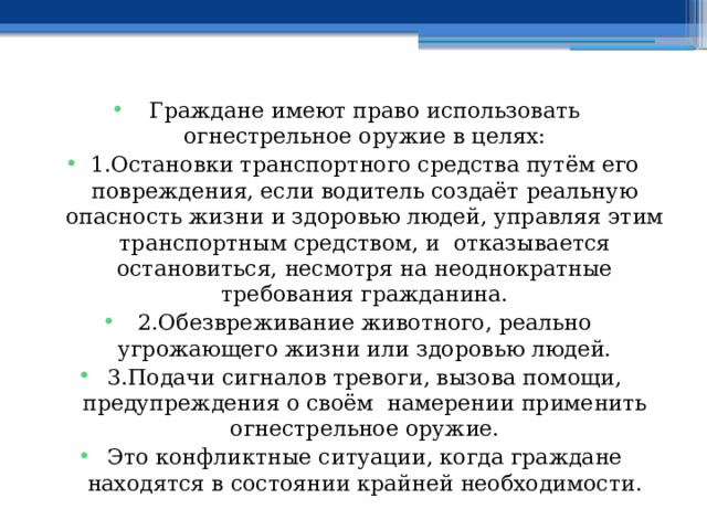 Граждане имеют право использовать огнестрельное оружие в целях: 1.Остановки транспортного средства путём его повреждения, если водитель создаёт реальную опасность жизни и здоровью людей, управляя этим транспортным средством, и отказывается остановиться, несмотря на неоднократные требования гражданина. 2.Обезвреживание животного, реально угрожающего жизни или здоровью людей. 3.Подачи сигналов тревоги, вызова помощи, предупреждения о своём намерении применить огнестрельное оружие. Это конфликтные ситуации, когда граждане находятся в состоянии крайней необходимости. 