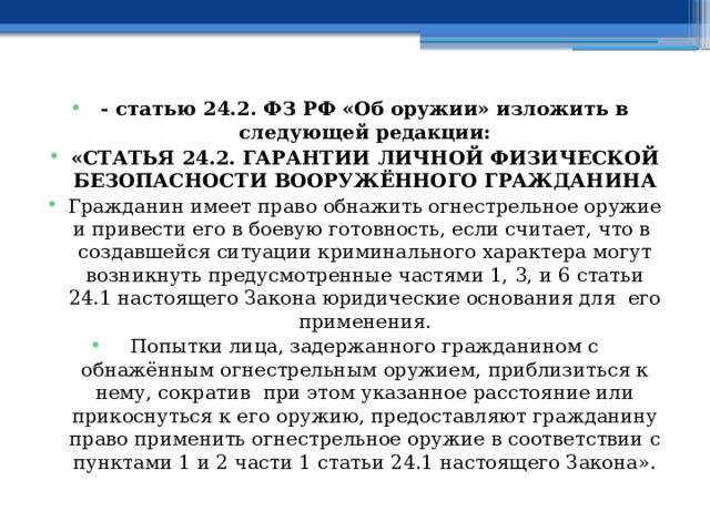 - статью 24.2. ФЗ РФ «Об оружии» изложить в следующей редакции: «СТАТЬЯ 24.2. ГАРАНТИИ ЛИЧНОЙ ФИЗИЧЕСКОЙ БЕЗОПАСНОСТИ ВООРУЖЁННОГО ГРАЖДАНИНА Гражданин имеет право обнажить огнестрельное оружие и привести его в боевую готовность, если считает, что в создавшейся ситуации криминального характера могут возникнуть предусмотренные частями 1, 3, и 6 статьи 24.1 настоящего Закона юридические основания для его применения. Попытки лица, задержанного гражданином с обнажённым огнестрельным оружием, приблизиться к нему, сократив при этом указанное расстояние или прикоснуться к его оружию, предоставляют гражданину право применить огнестрельное оружие в соответствии с пунктами 1 и 2 части 1 статьи 24.1 настоящего Закона». 