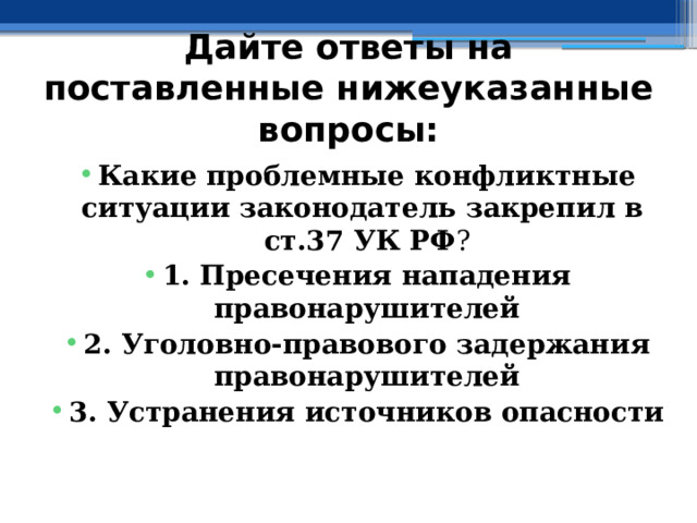 Дайте ответы на поставленные нижеуказанные вопросы: Какие проблемные конфликтные ситуации законодатель закрепил в  ст.37 УК РФ ? ⁭ 1. Пресечения нападения правонарушителей ⁭ 2. Уголовно-правового задержания правонарушителей ⁭ 3. Устранения источников опасности 