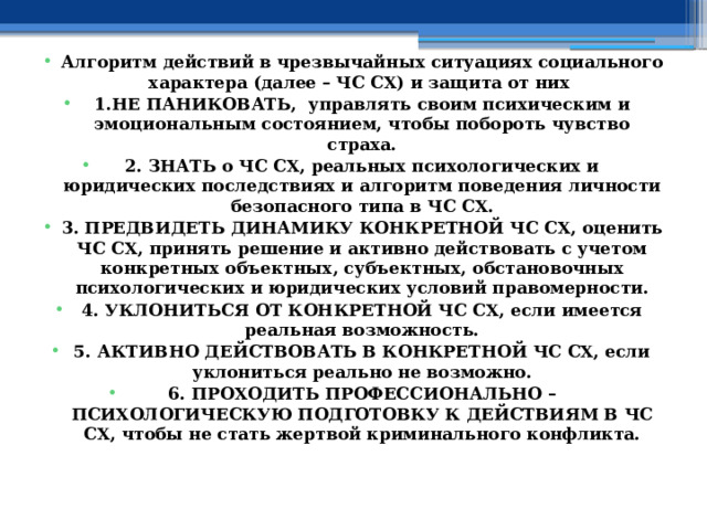  Алгоритм действий в чрезвычайных ситуациях социального характера (далее – ЧС СХ) и защита от них 1.НЕ ПАНИКОВАТЬ, управлять своим психическим и эмоциональным состоянием, чтобы побороть чувство страха. 2. ЗНАТЬ о ЧС СХ, реальных психологических и юридических последствиях и алгоритм поведения личности безопасного типа в ЧС СХ. 3. ПРЕДВИДЕТЬ ДИНАМИКУ КОНКРЕТНОЙ ЧС СХ, оценить ЧС СХ, принять решение и активно действовать с учетом конкретных объектных, субъектных, обстановочных психологических и юридических условий правомерности. 4. УКЛОНИТЬСЯ ОТ КОНКРЕТНОЙ ЧС СХ, если имеется реальная возможность. 5. АКТИВНО ДЕЙСТВОВАТЬ В КОНКРЕТНОЙ ЧС СХ, если уклониться реально не возможно. 6. ПРОХОДИТЬ ПРОФЕССИОНАЛЬНО – ПСИХОЛОГИЧЕСКУЮ ПОДГОТОВКУ К ДЕЙСТВИЯМ В ЧС СХ, чтобы не стать жертвой криминального конфликта. 