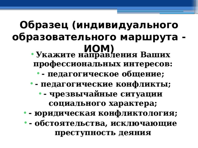 Образец (индивидуального образовательного маршрута - ИОМ) Укажите направления Ваших профессиональных интересов: - педагогическое общение; - педагогические конфликты; - чрезвычайные ситуации социального характера; - юридическая конфликтология; - обстоятельства, исключающие преступность деяния 