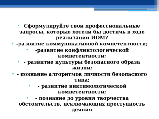 Сформулируйте свои профессиональные запросы, которые хотели бы достичь в ходе реализации ИОМ? -развитие коммуникативной компетентности; -развитие конфликтологической компетентности; - развитие культуры безопасного образа жизни; - познание алгоритмов личности безопасного типа; - развитие виктимологической компетентности; - познание до уровня творчества обстоятельств, исключающих преступность деяния 