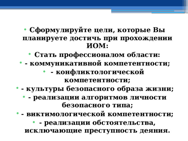 Сформулируйте цели, которые Вы планируете достичь при прохождении ИОМ: Стать профессионалом области: - коммуникативной компетентности; - конфликтологической компетентности; - культуры безопасного образа жизни; - реализации алгоритмов личности безопасного типа; - виктимологической компетентности; - реализации обстоятельства, исключающие преступность деяния. 