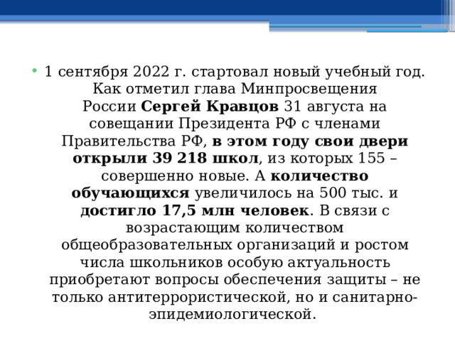 1 сентября 2022 г. стартовал новый учебный год. Как отметил глава Минпросвещения России  Сергей Кравцов  31 августа на совещании Президента РФ с членами Правительства РФ, в этом году свои двери открыли 39 218 школ , из которых 155 – совершенно новые. А количество обучающихся увеличилось на 500 тыс. и достигло 17,5 млн человек . В связи с возрастающим количеством общеобразовательных организаций и ростом числа школьников особую актуальность приобретают вопросы обеспечения защиты – не только антитеррористической, но и санитарно-эпидемиологической.  