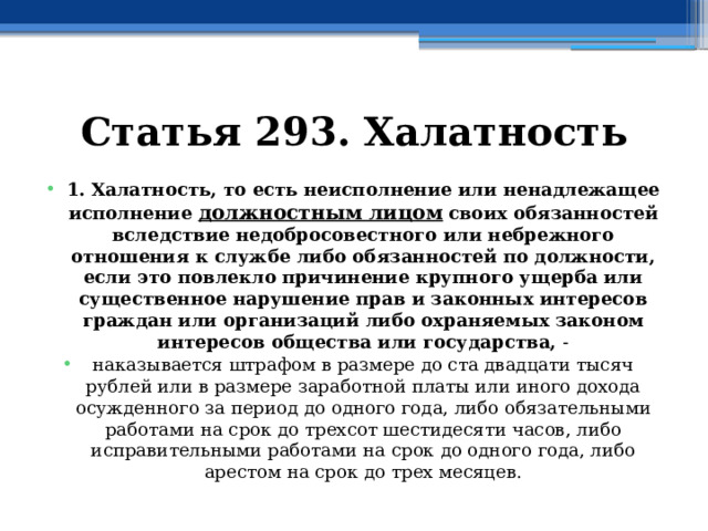 Статья 293. Халатность 1. Халатность, то есть неисполнение или ненадлежащее исполнение  должностным лицом   своих обязанностей вследствие недобросовестного или небрежного отношения к службе либо обязанностей по должности, если это повлекло причинение крупного ущерба или существенное нарушение прав и законных интересов граждан или организаций либо охраняемых законом интересов общества или государства, - наказывается штрафом в размере до ста двадцати тысяч рублей или в размере заработной платы или иного дохода осужденного за период до одного года, либо обязательными работами на срок до трехсот шестидесяти часов, либо исправительными работами на срок до одного года, либо арестом на срок до трех месяцев. 