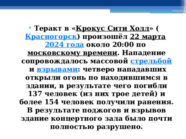 Теракт в « Крокус Сити Холл » ( Красногорск ) произошёл  22 марта   2024 года  около 20:00 по  московскому времени . Нападение сопровождалось массовой  стрельбой  и  взрывами : четверо нападавших открыли огонь по находившимся в здании, в результате чего погибли 137 человек (из них трое детей) и более 154 человек получили ранения. В результате поджогов и взрывов здание концертного зала было почти полностью разрушено. 