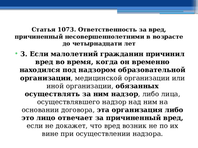 Статья 1073. Ответственность за вред, причиненный несовершеннолетними в возрасте до четырнадцати лет 3. Если малолетний гражданин причинил вред во время, когда он временно находился под надзором образовательной организации , медицинской организации или иной организации, обязанных осуществлять за ним надзор , либо лица, осуществлявшего надзор над ним на основании договора, эта организация либо это лицо отвечает за причиненный вред, если не докажет, что вред возник не по их вине при осуществлении надзора. 