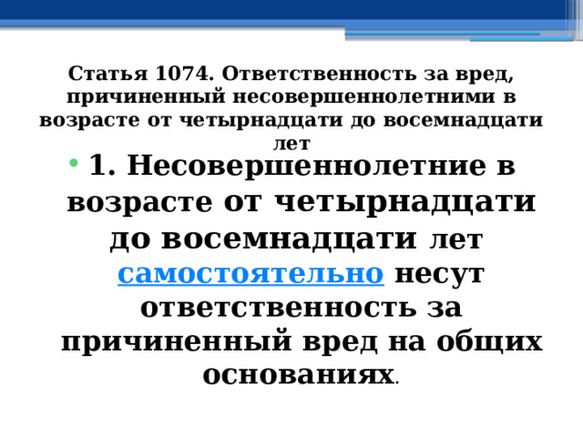 Статья 1074. Ответственность за вред, причиненный несовершеннолетними в возрасте от четырнадцати до восемнадцати лет 1. Несовершеннолетние в возрасте от четырнадцати до восемнадцати лет  самостоятельно  несут ответственность за причиненный вред на общих основаниях . 