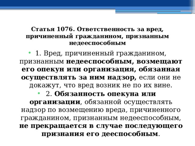 Статья 1076. Ответственность за вред, причиненный гражданином, признанным недееспособным 1. Вред, причиненный гражданином, признанным недееспособным, возмещают его опекун или организация, обязанная осуществлять за ним надзор, если они не докажут, что вред возник не по их вине. 2. Обязанность опекуна или организации , обязанной осуществлять надзор по возмещению вреда, причиненного гражданином, признанным недееспособным, не прекращается в случае последующего признания его дееспособным . 