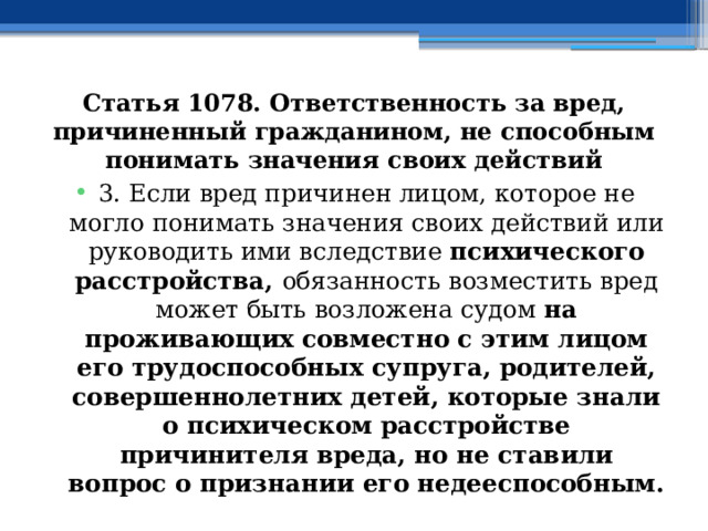 Статья 1078. Ответственность за вред, причиненный гражданином, не способным понимать значения своих действий 3. Если вред причинен лицом, которое не могло понимать значения своих действий или руководить ими вследствие психического расстройства, обязанность возместить вред может быть возложена судом на проживающих совместно с этим лицом его трудоспособных супруга, родителей, совершеннолетних детей, которые знали о психическом расстройстве причинителя вреда, но не ставили вопрос о признании его недееспособным. 