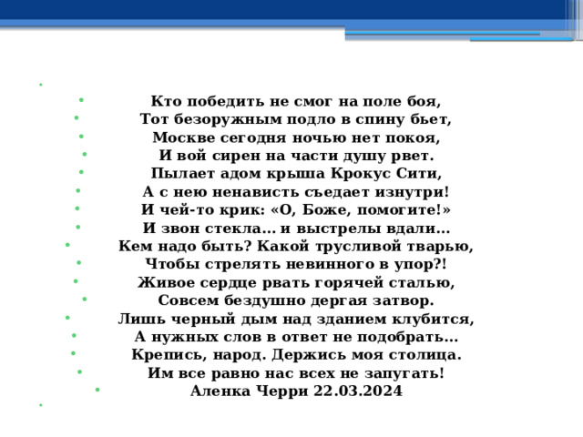   Кто победить не смог на поле боя, Тот безоружным подло в спину бьет, Москве сегодня ночью нет покоя, И вой сирен на части душу рвет. Пылает адом крыша Крокус Сити, А с нею ненависть съедает изнутри! И чей-то крик: «О, Боже, помогите!» И звон стекла… и выстрелы вдали… Кем надо быть? Какой трусливой тварью, Чтобы стрелять невинного в упор?! Живое сердце рвать горячей сталью, Совсем бездушно дергая затвор. Лишь черный дым над зданием клубится, А нужных слов в ответ не подобрать… Крепись, народ. Держись моя столица. Им все равно нас всех не запугать! Аленка Черри 22.03.2024   