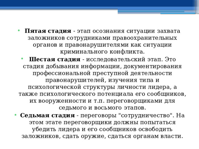 Пятая стадия - этап осознания ситуации захвата заложников сотрудниками правоохранительных органов и правонарушителями как ситуации криминального конфликта. Шестая стадия - исследовательский этап. Это стадия добывания информации, документирования профессиональной преступной деятельности правонарушителей, изучения типа и психологической структуры личности лидера, а также психологического потенциала его сообщников, их вооруженности и т.п. переговорщиками для седьмого и восьмого этапов. Седьмая стадия - переговоры 