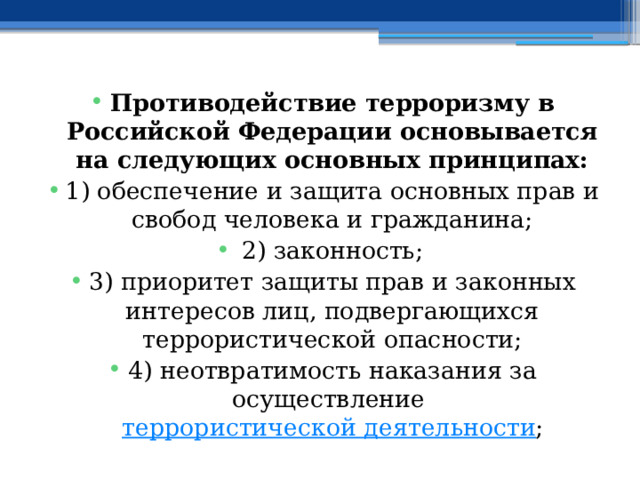 Противодействие терроризму в Российской Федерации основывается на следующих основных принципах: 1) обеспечение и защита основных прав и свобод человека и гражданина; 2) законность; 3) приоритет защиты прав и законных интересов лиц, подвергающихся террористической опасности; 4) неотвратимость наказания за осуществление  террористической деятельности ; 