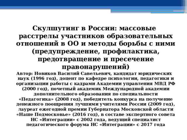 Скулшутинг в России: массовые расстрелы участников образовательных отношений в ОО и методы борьбы с ними (предупреждение, профилактика, предотвращение и пресечение правонарушений) Автор: Новиков Василий Савельевич, кандидат юридических наук (1996 год), доцент по кафедре психологии, педагогики и организации работы с кадрами Академии управления МВД РФ (2000 год), почетный академик Международной академии дополнительного образования по специальности «Педагогика» (2008 год), победитель конкурса на получение денежного поощрения лучшими учителями России (2009 год), лауреат ежегодной премии Губернатора Московской области «Наше Подмосковье» (2016 год), в составе экспертного совета НС «Интеграции» с 2002 года, ведущий специалист педагогического форума НС «Интеграции» с 2017 года 