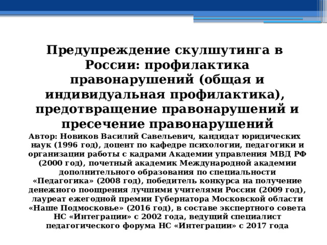 Предупреждение скулшутинга в России: профилактика правонарушений (общая и индивидуальная профилактика), предотвращение правонарушений и пресечение правонарушений Автор: Новиков Василий Савельевич, кандидат юридических наук (1996 год), доцент по кафедре психологии, педагогики и организации работы с кадрами Академии управления МВД РФ (2000 год), почетный академик Международной академии дополнительного образования по специальности «Педагогика» (2008 год), победитель конкурса на получение денежного поощрения лучшими учителями России (2009 год), лауреат ежегодной премии Губернатора Московской области «Наше Подмосковье» (2016 год), в составе экспертного совета НС «Интеграции» с 2002 года, ведущий специалист педагогического форума НС «Интеграции» с 2017 года 