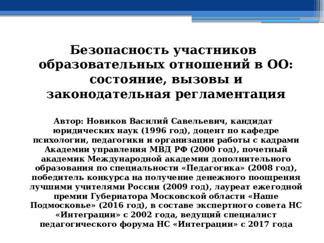 Безопасность участников образовательных отношений в ОО: состояние, вызовы и законодательная регламентация  Автор: Новиков Василий Савельевич, кандидат юридических наук (1996 год), доцент по кафедре психологии, педагогики и организации работы с кадрами Академии управления МВД РФ (2000 год), почетный академик Международной академии дополнительного образования по специальности «Педагогика» (2008 год), победитель конкурса на получение денежного поощрения лучшими учителями России (2009 год), лауреат ежегодной премии Губернатора Московской области «Наше Подмосковье» (2016 год), в составе экспертного совета НС «Интеграции» с 2002 года, ведущий специалист педагогического форума НС «Интеграции» с 2017 года 