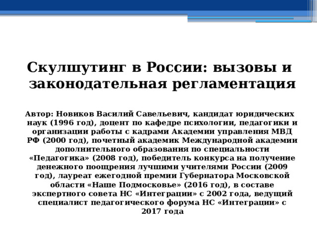  Скулшутинг в России: вызовы и законодательная регламентация  Автор: Новиков Василий Савельевич, кандидат юридических наук (1996 год), доцент по кафедре психологии, педагогики и организации работы с кадрами Академии управления МВД РФ (2000 год), почетный академик Международной академии дополнительного образования по специальности «Педагогика» (2008 год), победитель конкурса на получение денежного поощрения лучшими учителями России (2009 год), лауреат ежегодной премии Губернатора Московской области «Наше Подмосковье» (2016 год), в составе экспертного совета НС «Интеграции» с 2002 года, ведущий специалист педагогического форума НС «Интеграции» с 2017 года 