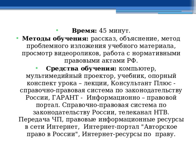 Время: 45 минут. Методы обучения: рассказ, объяснение, метод проблемного изложения учебного материала, просмотр видеороликов, работа с нормативными правовыми актами РФ. Средства обучения: компьютер, мультимедийный проектор, учебник, опорный конспект урока – лекции, Консультант Плюс - справочно-правовая система по законодательству России, ГАРАНТ - Информационно – правовой портал. Справочно-правовая система по законодательству России, телеканал НТВ. Передача ЧП, правовые информационные ресурсы в сети Интернет, Интернет-портал 