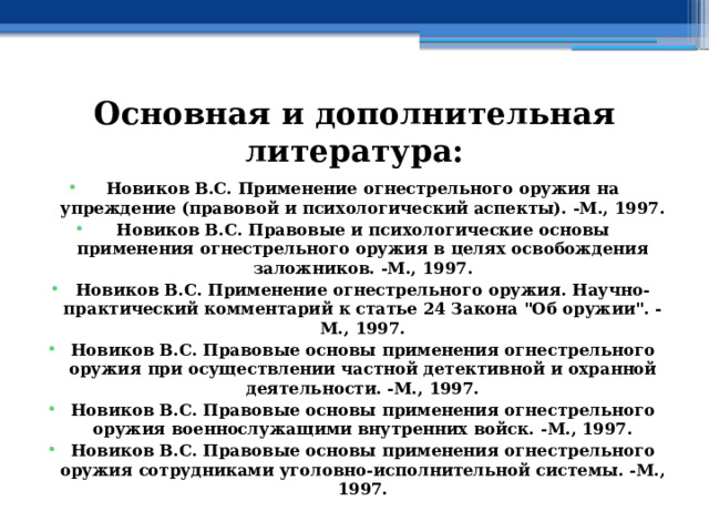 Основная и дополнительная литература: Новиков В.С. Применение огнестрельного оружия на упреждение (правовой и психологический аспекты). -М., 1997. Новиков В.С. Правовые и психологические основы применения огнестрельного оружия в целях освобождения заложников. -М., 1997. Новиков В.С. Применение огнестрельного оружия. Научно-практический комментарий к статье 24 Закона 