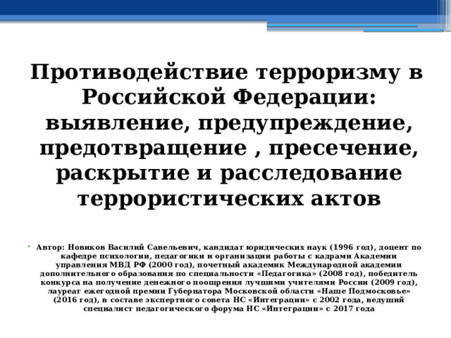 Противодействие терроризму в Российской Федерации: выявление, предупреждение, предотвращение , пресечение, раскрытие и расследование террористических актов   Автор: Новиков Василий Савельевич, кандидат юридических наук (1996 год), доцент по кафедре психологии, педагогики и организации работы с кадрами Академии управления МВД РФ (2000 год), почетный академик Международной академии дополнительного образования по специальности «Педагогика» (2008 год), победитель конкурса на получение денежного поощрения лучшими учителями России (2009 год), лауреат ежегодной премии Губернатора Московской области «Наше Подмосковье» (2016 год), в составе экспертного совета НС «Интеграции» с 2002 года, ведущий специалист педагогического форума НС «Интеграции» с 2017 года 