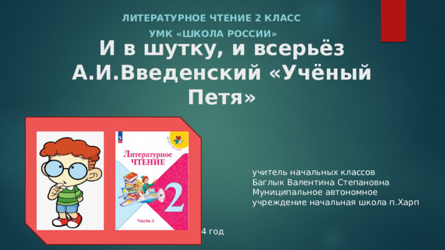 Литературное чтение 2 класс УМК «школа России» И в шутку, и всерьёз  А.И.Введенский «Учёный Петя» учитель начальных классов Баглык Валентина Степановна Муниципальное автономное учреждение начальная школа п.Харп 2024 год 