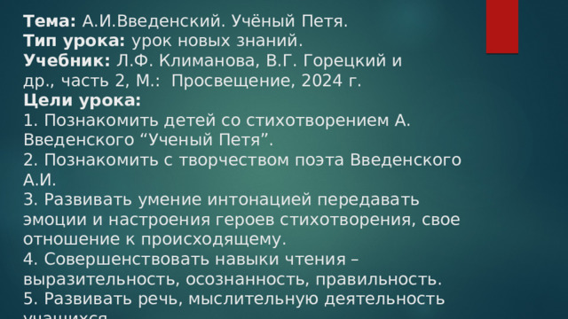 Тема: А.И.Введенский. Учёный Петя.  Тип урока: урок новых знаний.  Учебник:  Л.Ф. Климанова, В.Г. Горецкий и др.,   часть 2, М.:  Просвещение, 2024 г.  Цели урока:  1. Познакомить детей со стихотворением А. Введенского “Ученый Петя”.  2. Познакомить с творчеством поэта Введенского А.И.  3. Развивать умение интонацией передавать эмоции и настроения героев стихотворения, свое отношение к происходящему.  4. Совершенствовать навыки чтения – выразительность, осознанность, правильность.  5. Развивать речь, мыслительную деятельность учащихся.    