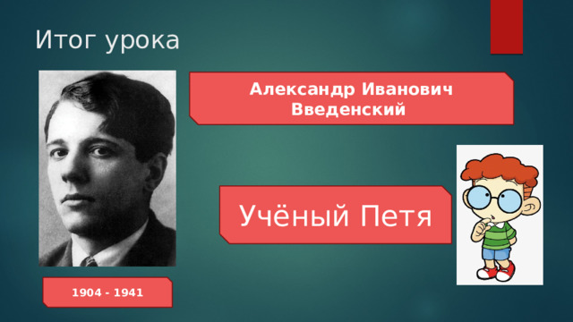 Итог урока Александр Иванович Введенский Учёный Петя 1904 - 1941 