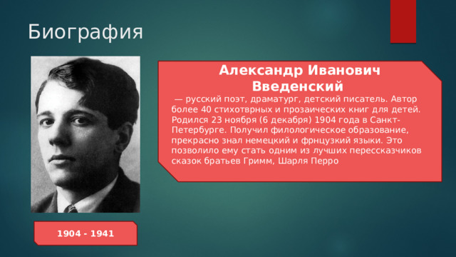 Биография Александр Иванович Введенский —  русский поэт, драматург, детский писатель. Автор более 40 стихотврных и прозаических книг для детей. Родился 23 ноября (6 декабря) 1904 года в Санкт-Петербурге. Получил филологическое образование, прекрасно знал немецкий и фрнцузкий языки. Это позволило ему стать одним из лучших перессказчиков сказок братьев Гримм, Шарля Перро  1904 - 1941 