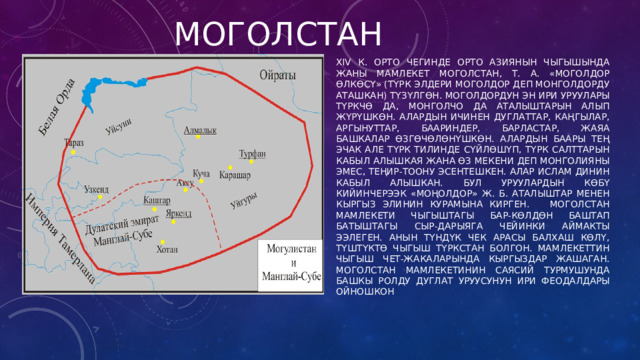 мОГОЛСТАН XIV к. орто чегинде Орто Азиянын чыгышында жаны мамлекет Моголстан, т. а. «моголдор өлкөсү» (түрк элдери моголдор деп монголдорду аташкан) түзүлгөн. Моголдордун эн ири уруулары түркчө да, монголчо да аталыштарын алып жүрүшкөн. Алардын ичинен дуглаттар, каңгылар, аргынуттар, баариндер, барластар, жаяа башкалар өзгөчөлөнүшкөн. Алардын баары тең эчак але түрк тилинде сүйлөшүп, түрк салттарын кабыл алышкая жана өз мекени деп Монголияны эмес, Теңир-Тоону эсентешкен. Алар ислам динин кабыл алышкан. Бул уруулардын көбү кийинчерээк «моңолдор» ж. б. аталыштар менен кыргыз элинин курамына кирген. Моголстан мамлекети чыгыштагы Бар-Көлдөн баштап батыштагы Сыр-Дарыяга чейинки аймакты ээлеген. Анын түндүк чек арасы Балхаш көлү, түштүктө Чыгыш Түркстан болгон. Мамлекеттин чыгыш чет-жакаларында кыргыздар жашаган. Моголстан мамлекетинин саясий турмушунда башкы ролду дуглат уруусунун ири феодалдары ойношкон 