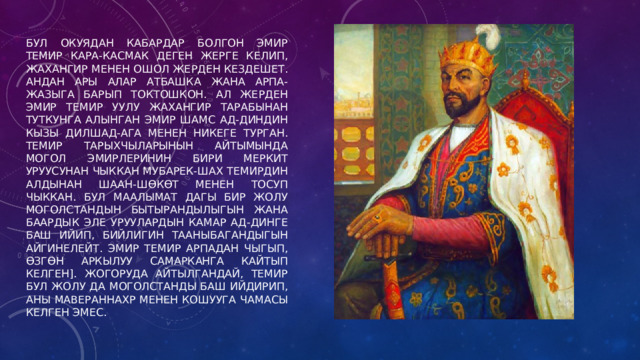 Бул окуядан кабардар болгон эмир Темир Кара-Касмак деген жерге келип, Жахангир менен ошол жерден кездешет. Андан ары алар Атбашка жана Арпа-Жазыга барып токтошкон. Ал жерден эмир Темир уулу Жахангир тарабынан туткунга алынган эмир Шамс ад-Диндин кызы Дилшад-ага менен никеге турган. Темир тарыхчыларынын айтымында могол эмирлеринин бири меркит уруусунан чыккан Мубарек-Шах Темирдин алдынан шаан-шөкөт менен тосуп чыккан. Бул маалымат дагы бир жолу Моголстандын бытырандылыгын жана баардык эле уруулардын Камар ад-Динге баш ийип, бийлигин тааныбагандыгын айгинелейт. Эмир Темир Арпадан чыгып, Өзгөн аркылуу Самарканга кайтып келген]. Жогоруда айтылгандай, Темир бул жолу да Моголстанды баш ийдирип, аны Мавераннахр менен кошууга чамасы келген эмес. 
