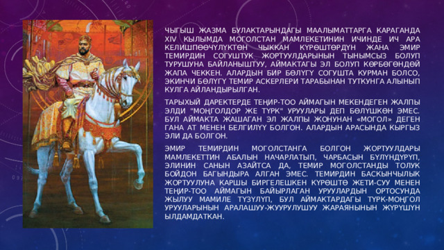Чыгыш жазма булактарындагы маалыматтарга Караганда XIV кылымда Моголстан мамлекетинин ичинде ич ара келишпөөчүлүктөн чыккан күрөштөрдүн жана эмир Темирдин согуштук жортуулдарынын тынымсыз болуп турушуна байланыштуу, аймактагы эл болуп көрбөгөндөй жапа чеккен. Алардын бир бөлүгү согушта курман болсо, экинчи бөлүгү Темир аскерлери тарабынан туткунга алынып кулга айландырылган. Тарыхый даректерде Теңир-Тоо аймагын мекендеген жалпы элди 