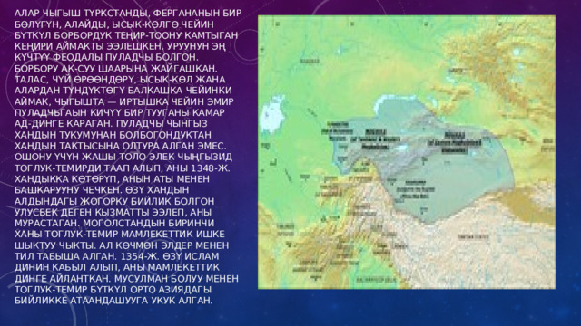 Алар Чыгыш Түркстанды, Фергананын бир бөлүгүн, Алайды, Ысык-Көлгө чейин бүткүл Борбордук Теңир-Тоону камтыган кеңири аймакты ээлешкен. Уруунун эң күчтүү феодалы Пуладчы болгон. Борбору Ак-Суу шаарына жайгашкан. Талас, Чүй өрөөндөрү, Ысык-Көл жана алардан түндүктөгү Балкашка чейинки аймак, чыгышта — Иртышка чейин эмир Пуладчьгаын кичүү бир тууганы Камар ад-Динге караган. Пуладчы Чынгыз хандын тукумунан болбогондуктан хандын тактысына олтура алган эмес. Ошону үчүн жашы толо элек чыңгызид Тоглук-Темирди таап алып, аны 1348-ж. хандыкка көтөрүп, анын аты менен башкарууну чечкен. Өзү хандын алдындагы жогорку бийлик болгон Улусбек деген кызматты ээлеп, аны мурастаган. Моголстандын биринчи ханы Тоглук-Темир мамлекеттик ишке шыктуу чыкты. Ал көчмөн элдер менен тил табыша алган. 1354-ж. өзү ислам динин кабыл алып, аны мамлекеттик динге айланткан. Мусулман болуу менен Тоглук-Темир бүткүл Орто Азиядагы бийликке атаандашууга укук алган. 