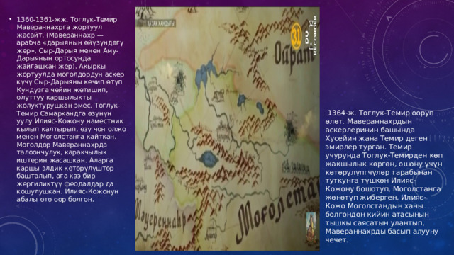 1360-1361-жж. Тоглук-Темир Мавераннахрга жортуул жасайт. (Мавераннахр — арабча «дарыянын өйүзүндөгү жер», Сыр-Дарыя менен Аму-Дарыянын ортосунда жайгашкан жер). Акыркы жортуулда моголдордун аскер күчү Сыр-Дарыяны кечип өтүп Кундузга чейин жетишип, олуттуу каршылыкты жолуктурушкан эмес. Тоглук-Темир Самаркандга өзүнүн уулу Илияс-Кожону наместник кылып калтырып, өзү чон олжо менен Моголстанга кайткан. Моголдор Мавераннахрда талоончулук, каракчылык иштерин жасашкан. Аларга каршы элдик көтөрүлүштөр башталып, ага кээ бир жергиликтүү феодалдар да кошулушкан. Илияс-Кожонун абалы өтө оор болгон.  1364-ж. Тоглук-Темир ооруп өлөт. Мавераннахрдын аскерлеринин башында Хусейин жана Темир деген эмирлер турган. Темир учурунда Тоглук-Темирден көп жакшылык көргөн, ошону үчүн көтөрүлүпгчүлөр тарабынан туткунга түшкөн Илияс-Кожону бошотуп, Моголстанга жөнөтүп жиберген. Илияс-Кожо Моголстандын ханы болгондон кийин атасынын тышкы саясатын улантып, Мавераннахрды басып алууну чечет. 