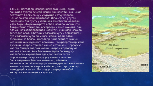 1365-ж. моголдор Мавераннахрдын Эмир Темир башында турган аскери менен Ташкенттин жанында беттешет, Салгылашуу учурунда катуу бороон, нөшөрлөнгөн жаан башталат. Жоокерлер улуган бороондон буйрукту укпай, көз ачырбаган жаандан улам бирин-бири ажырата албай ылайда кармашты. Акыры Эмир Темирдин аскерлери качып жөнөйт. Баш аламан качып баратканда көпчүлүк кишилер ылайда тепселнп өлөт. ♦Баткак салгылашуусу» деп аталган бул салгылашууда он миңге жакын адам өлгөн. Жеңишке ээ болгон моголдор Самаркандга жакын келишип, аны курчоого алышкан. Эмирлер Темир жана Хусейин шаарды таштап качып кетишкен. Коргоосуз калган Самарканддын калкы шаарды коргоону өз колуна алышат. Аны баскынчыларга багынууну каалабаган карапайым адамдар жетектеген. Коргоочулар шаарга кирүүчү негизги жолдон башкаларынын баарын казышьш, айланта тосмолошкон. Моголдордун атчандары тар көчө менен жыльш киргенде аларга жебелер, таштар, таяктар мөндүрдөй жааган. Моголдор шаарды алалбай көпчүлүк кишисинен ажыраган. 
