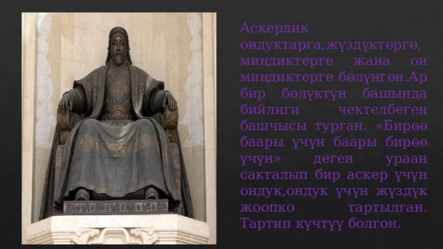 Аскердик ондуктарга,жүздүктөргө,миңдиктерге жана он миңдиктерге бөлүнгөн.Ар бир бөлүктүн башында бийлиги чектелбеген башчысы турган. «Бирөө баары үчүн баары бирөө үчүн» деген ураан сакталып бир аскер үчүн ондук,ондук үчүн жүздүк жоопко тартылган. Тартип күчтүү болгон. 