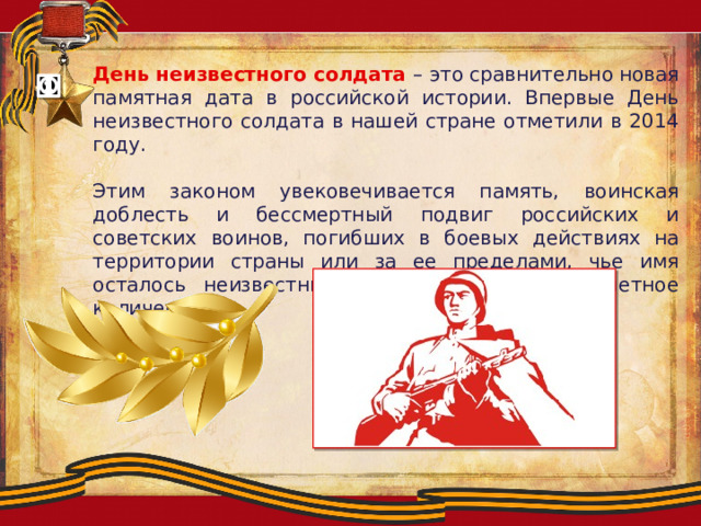 День неизвестного солдата – это сравнительно новая памятная дата в российской истории. Впервые День неизвестного солдата в нашей стране отметили в 2014 году. Этим законом увековечивается память, воинская доблесть и бессмертный подвиг российских и советских воинов, погибших в боевых действиях на территории страны или за ее пределами, чье имя осталось неизвестным. А таких героев бессчетное количество. 