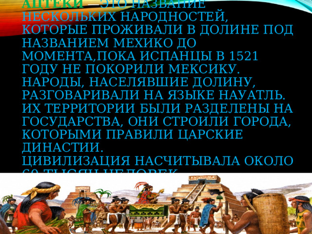Ацте́ки   — это название нескольких народностей, которые проживали в долине под названием Мехико до момента,пока испанцы в 1521 году не покорили Мексику. Народы, населявшие долину, разговаривали на языке науатль. Их территории были разделены на государства, они строили города, которыми правили царские династии.  Цивилизация насчитывала около 60 тысяч человек 