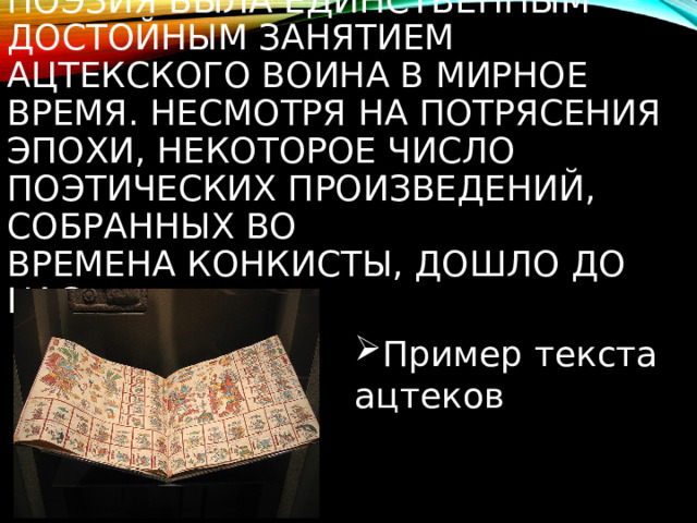 Поэзия была единственным достойным занятием ацтекского воина в мирное время. Несмотря на потрясения эпохи, некоторое число поэтических произведений, собранных во времена Конкисты, дошло до нас Пример текста ацтеков 