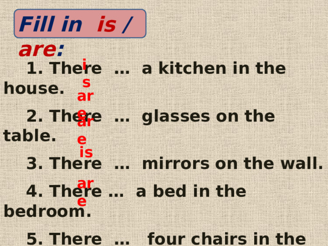 Fill in is / are : is  1. There … a kitchen in the house.  2. There … glasses on the table.  3. There … mirrors on the wall.  4. There … a bed in the bedroom.  5. There … four chairs in the living room. Все предложения правильно- «5», четыре предложения- «4», три предложения- «3», два предложения- «2».   are are  is are  
