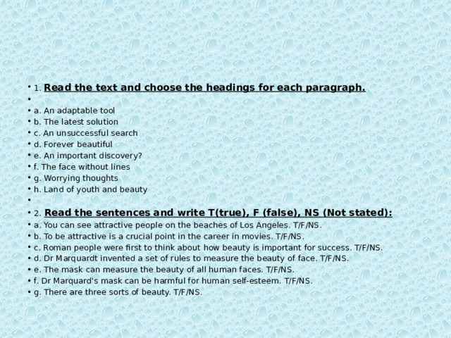 1.  Read the text and choose the headings for each paragraph.   a. An adaptable tool b. The latest solution c. An unsuccessful search d. Forever beautiful e. An important discovery? f. The face without lines g. Worrying thoughts h. Land of youth and beauty   2.   Read the sentences and write T(true), F (false), NS (Not stated): a. You can see attractive people on the beaches of Los Angeles. T/F/NS. b. To be attractive is a crucial point in the career in movies. T/F/NS. c. Roman people were first to think about how beauty is important for success. T/F/NS. d. Dr Marquardt invented a set of rules to measure the beauty of face. T/F/NS. e. The mask can measure the beauty of all human faces. T/F/NS. f. Dr Marquard's mask can be harmful for human self-esteem. T/F/NS. g. There are three sorts of beauty. T/F/NS. 