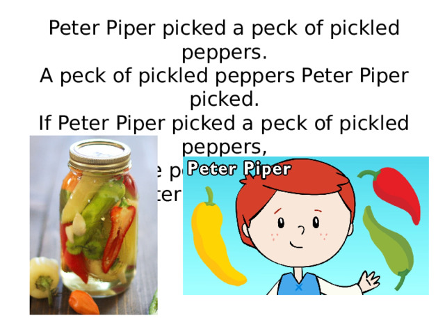 Peter Piper picked a peck of pickled peppers. A peck of pickled peppers Peter Piper picked. If Peter Piper picked a peck of pickled peppers, Where's the peck of pickled peppers Peter Piper picked? 