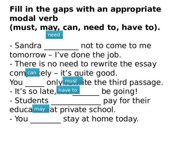 Fill in the gaps with an appropriate modal verb (must, may, can, need to, have to).  - Sandra _________ not to come to me tomorrow – I’ve done the job. - There is no need to rewrite the essay completely – it’s quite good. You _____ only rewrite the third passage. - It’s so late, we _______ be going! - Students _____________ pay for their education at private school. - You ________ stay at home today. need can must have to may 