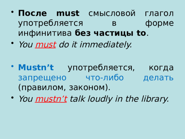 После must смысловой глагол употребляется в форме инфинитива без частицы to . You must  do it immediately.  Mustn’t употребляется, когда запрещено что-либо делать (правилом, законом). You mustn’t talk loudly in the library. 